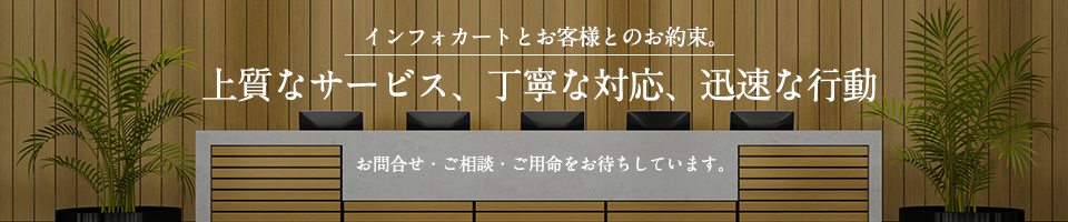 インフォカートとお客様とのお約束。上質なサービス、丁寧な対応、迅速な行動。お問合せ・ご相談・ご用命をお待ちしています。