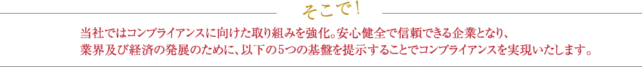 当社ではコンプライアンスに向けた取り組みを強化。安心健全で信頼できる企業となり、業界及び経済の発展のために、以下の3つの基盤を提示することでコンプライアンスを実現いたします。