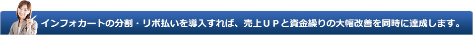 インフォカートの分割・リボ払いを導入すれば、個人様でも売上ＵＰと資金繰りの大幅改善を同時に達成します。 