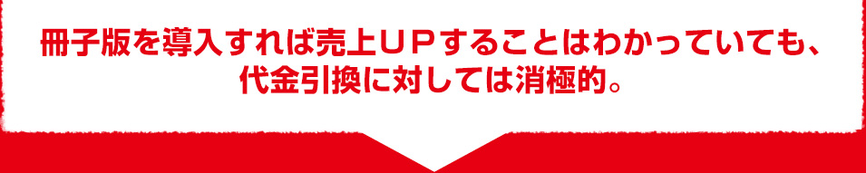 冊子版を導入すれば売上ＵＰすることはわかっていても、 代金引換に対しては消極的。 