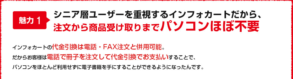 魅力1 シニア層ユーザーを重視するインフォカートだから、注文から商品受け取りまでパソコンほぼ不要 インフォカートの代金引換は電話・FAX注文と併用可能。だからお客様は電話で冊子を注文して代金引換でお支払いすることで、パソコンをほとんど利用せずに情報教材を手にすることができるようになったんです。