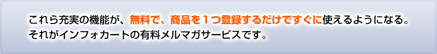 これら充実の機能が、無料で、商品を１つ登録するだけですぐに使えるようになる。
それがインフォカートの有料メルマガサービスです。