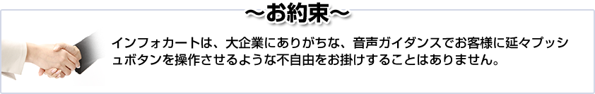 ~お約束~ インフォカートは、大企業にありがちな、音声ガイダンスでお客様に延々プッシュボタンを操作させるような不自由をお掛けすることはありません。