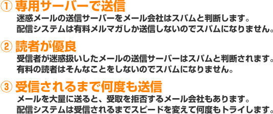 ① 専用サーバーで送信 迷惑メールの送信サーバーをメール会社はスパムと判断します。配信システムは有料メルマガしか送信しないのでスパムになりません。② 読者が優良受信者が迷惑扱いしたメールの送信サーバーはスパムと判断されます。有料の読者はそんなことをしないのでスパムになりません。③ 受信されるまで何度も送信メールを大量に送ると、受取を拒否するメール会社もあります。配信システムは受信されるまでスピードを変えて何度もトライします。