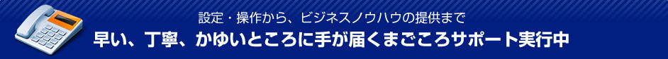 設定・操作から、ビジネスノウハウの提供まで 早い、丁寧、かゆいところに手が届くまごころサポート実行中