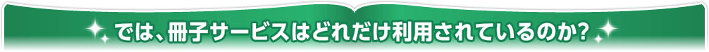 では、冊子サービスはどれだけ利用されているのか？