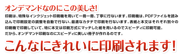 オンデマンドなのにこの美しさ！印刷は、特殊なインクジェット印刷機を用いて一冊一冊、丁寧に行ないます。印刷機は、PDFファイルを読み込んで印刷設定の調整を自動で行ない、最適なカタチで印刷を行ないます。表紙と本文はそれぞれ別々の印刷機で印刷していて、特に本文は印刷方式にマッチした紙を用いるのでスピーディに印刷可能。だから、オンデマンド印刷なのにスピーディに美しい冊子が作れるのです。