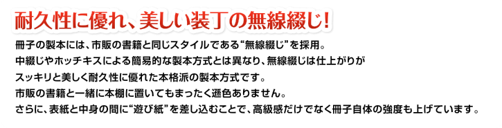 耐久性に優れ、美しい装丁の無線綴じ！冊子の製本には、市販の書籍と同じスタイルである“無線綴じ”を採用。中綴じやホッチキスによる簡易的な製本方式とは異なり、無線綴じは仕上がりがスッキリと美しく耐久性に優れた本格派の製本方式です。市販の書籍と一緒に本棚に置いてもまったく遜色ありません。さらに、表紙と中身の間に“遊び紙”を差し込むことで、高級感だけでなく冊子自体の強度も上げています。