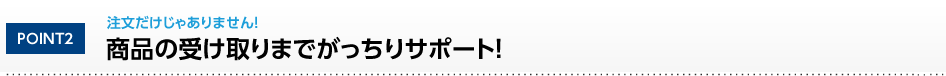 POINT2 注文だけじゃありません！商品の受け取りまでがっちりサポート！