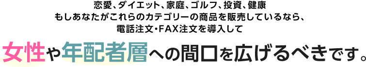 恋愛、ダイエット、家庭、ゴルフ、投資、健康。もしあなたがこれらのカテゴリーの商品を販売しているなら、電話注文・FAX注文を導入して 女性や年配者層への間口を広げるべきです。