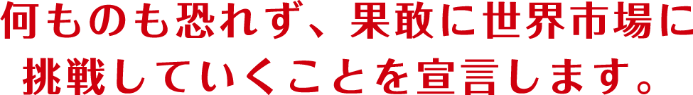 何ものも恐れず、果敢に世界市場に挑戦していくことを宣言します。