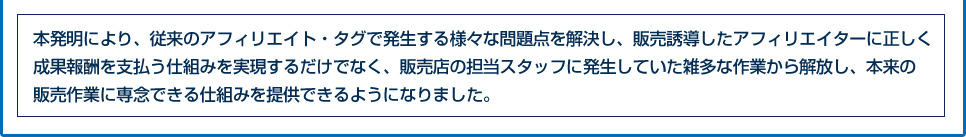 本発明により、従来のアフィリエイト・タグで発生する様々な問題点を解決し、販売誘導したアフィリエイターに正しく成果報酬を支払う仕組みを実現するだけでなく、販売店の担当スタッフに発生していた雑多な作業から解放し、本来の販売作業に専念できる仕組みを提供できるようになりました。