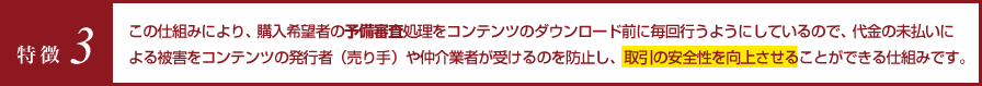 特徴3 この仕組みにより、購入希望者の予備審査処理をコンテンツのダウンロード前に毎回行うようにしているので、代金の未払いによる被害をコンテンツの発行者（売り手）や仲介業者が受けるのを防止し、取引の安全性を向上させることができる仕組みです。