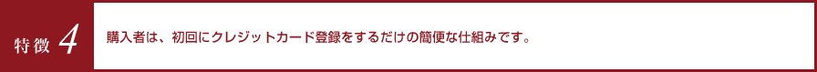 特徴4 購入者は、初回にクレジットカード登録をするだけの簡便な仕組みです。