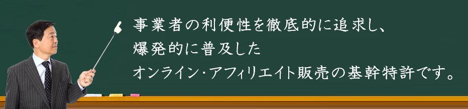 事業者の利便性を徹底的に追求し、爆発的に普及した情報商材のオンライン・アフィリエイト販売の基幹特許です。