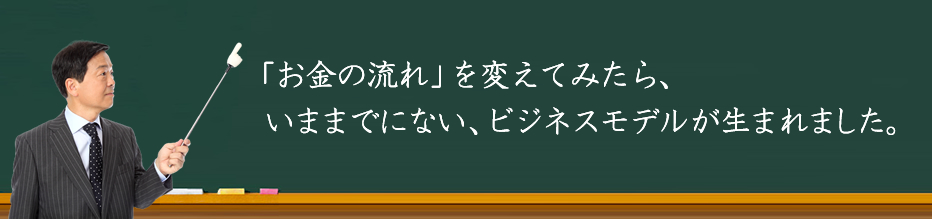 「お金の流れ」を変えてみたら、いままでにない、ビジネスモデルが生まれました。