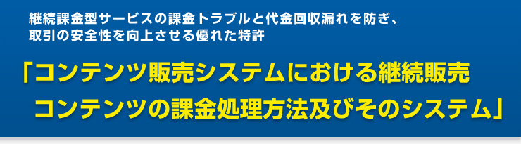 継続課金型サービスの課金トラブルと代金回収漏れを防ぎ、取引の安全性を向上させる優れた特許　「コンテンツ販売システムにおける継続販売 コンテンツの課金処理方法及びそのシステム」