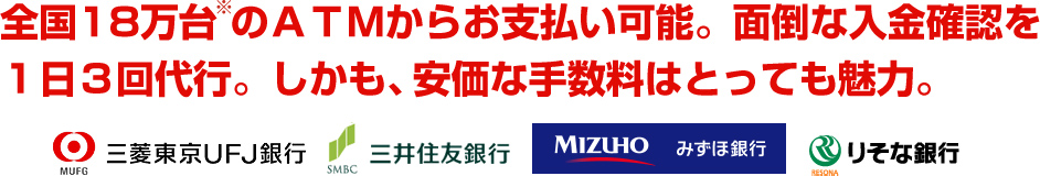 全国18万台のATMからお支払い可能。面倒な入金確認を1日3回代行。しかも、安価な手数料はとっても魅力。