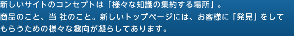 新しいサイトのコンセプトは「様々な知識の集約する場所」。商品のこと、当社のこと。新しいトップページには、お客様に「発見」をしてもらうための様々な趣向が凝らしてあります。