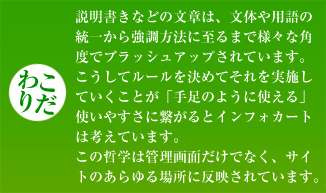 【こだわり】説明書きなどの文章は、文体や用語の統一から強調方法に至るまで様々な角度でブラッシュアップされています。こうしてルールを決めてそれを実施していくことが「手足のように使える」使いやすさに繋がるとインフォカートは考えています。この哲学は管理画面だけでなく、サイトのあらゆる場所に反映されています。