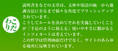 【こだわり】説明書きなどの文章は、文体や用語の統一から強調方法に至るまで様々な角度でブラッシュアップされています。こうしてルールを決めてそれを実施していくことが「手足のように使える」使いやすさに繋がるとインフォカートは考えています。この哲学は管理画面だけでなく、サイトのあらゆる場所に反映されています。