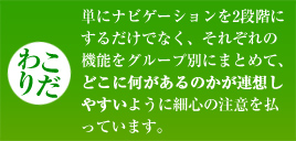 【こだわり】単にナビゲーションを2段階にするだけでなく、それぞれの機能をグループ別にまとめて、どこに何があるのかが連想しやすいように細心の注意を払っています。