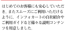 はじめてのお客様にも安心していただき、またスムーズにご利用いただけるように、インフォカートの自社紹介やご利用ガイドなど様々な説明コンテンツを用意しました。