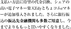 支払い方法に待望の代金引換、シェアの高い電子マネー楽天Edyとちょコムeマネーが追加導入されました。さらに銀行振込の振込先金融機関も多数ご用意し、今までよりももっと買いやすくなりました。