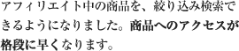 アフィリエイト中の商品を、絞り込み検索できるようになりました。商品へのアクセスが格段に早くなります。