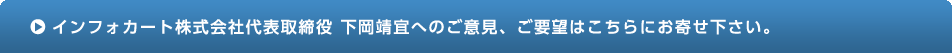 インフォカート株式会社代表取締役 下岡靖宣へのご意見、ご要望はこちらにお寄せください。